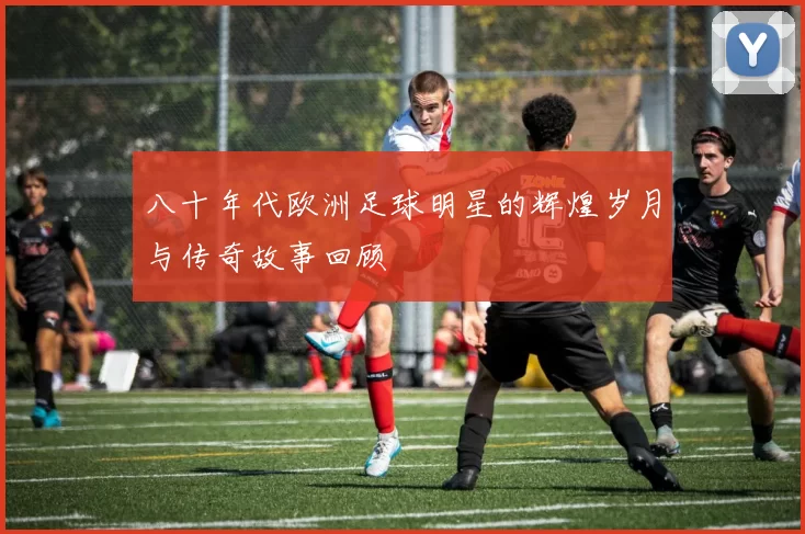 八十年代欧洲足球明星的辉煌岁月与传奇故事回顾