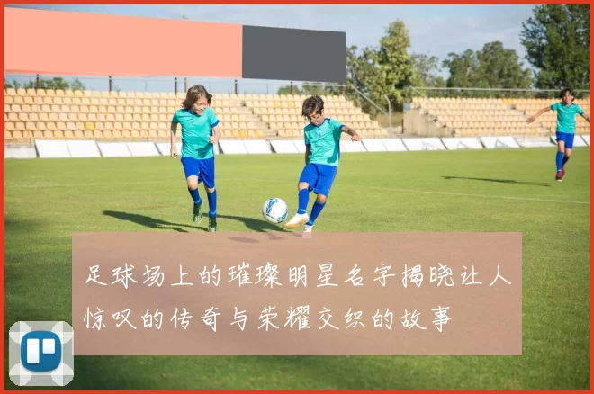 足球场上的璀璨明星名字揭晓让人惊叹的传奇与荣耀交织的故事