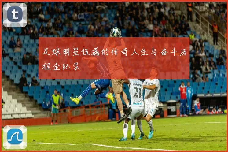 足球明星伍磊的传奇人生与奋斗历程全纪录