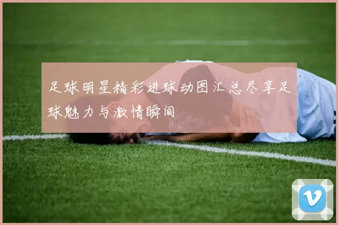 足球明星精彩进球动图汇总尽享足球魅力与激情瞬间