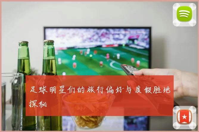 足球明星们的旅行偏好与度假胜地探秘