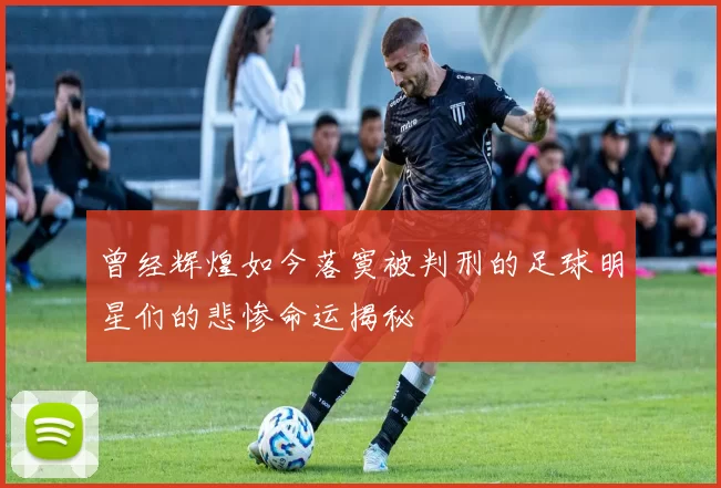 曾经辉煌如今落寞被判刑的足球明星们的悲惨命运揭秘