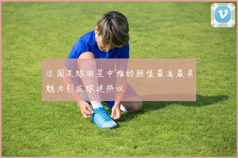 法国足球明星中谁的颜值最高最具魅力引发球迷热议