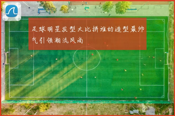 足球明星发型大比拼谁的造型最帅气引领潮流风尚