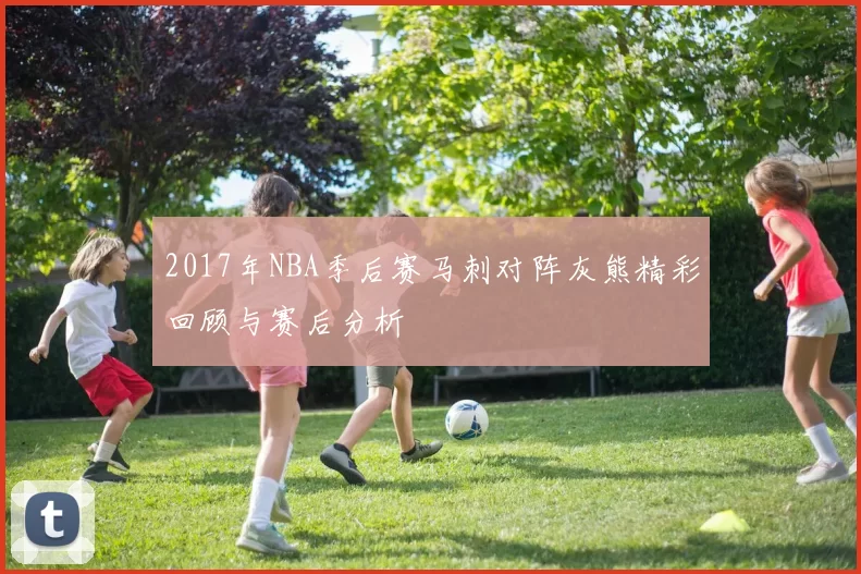 2017年NBA季后赛马刺对阵灰熊精彩回顾与赛后分析