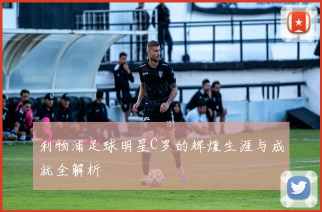 利物浦足球明星C罗的辉煌生涯与成就全解析
