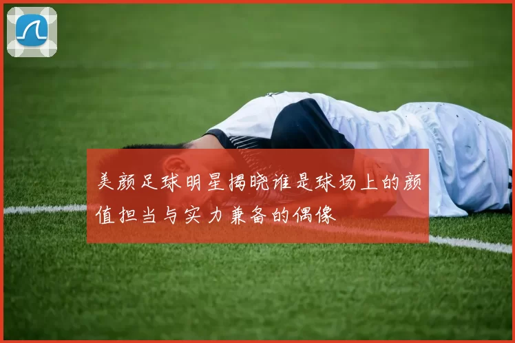 美颜足球明星揭晓谁是球场上的颜值担当与实力兼备的偶像