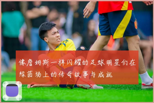 像詹姆斯一样闪耀的足球明星们在绿茵场上的传奇故事与成就