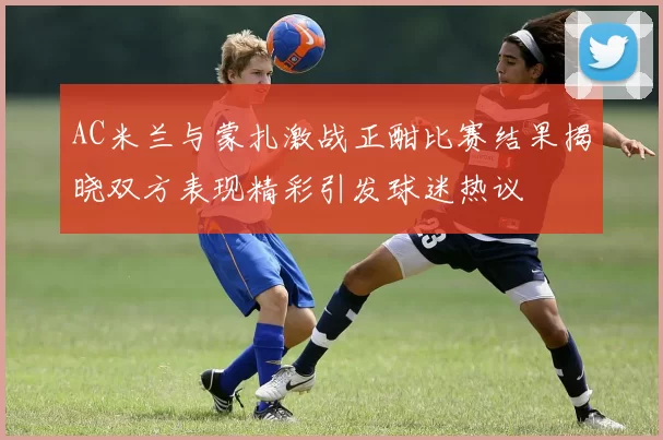 AC米兰与蒙扎激战正酣比赛结果揭晓双方表现精彩引发球迷热议
