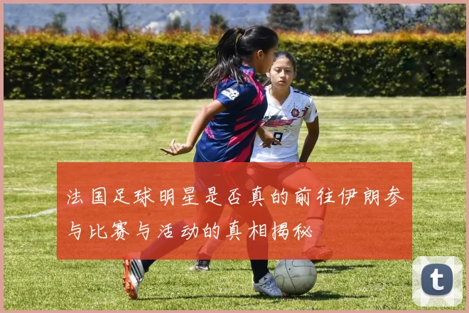 法国足球明星是否真的前往伊朗参与比赛与活动的真相揭秘