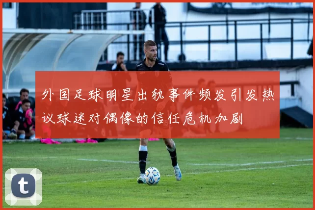 外国足球明星出轨事件频发引发热议球迷对偶像的信任危机加剧