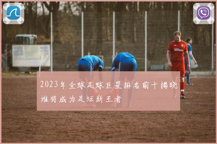 2023年全球足球巨星排名前十揭晓谁将成为足坛新王者