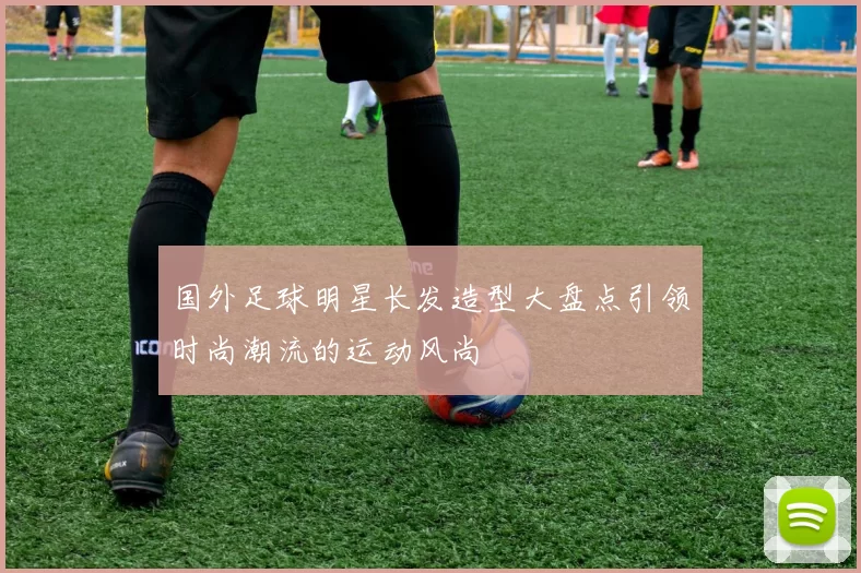 国外足球明星长发造型大盘点引领时尚潮流的运动风尚