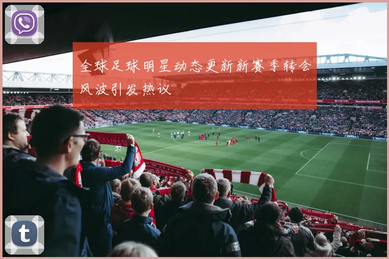 全球足球明星动态更新新赛季转会风波引发热议