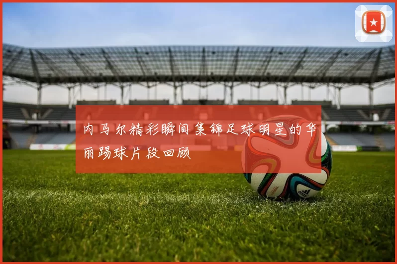 内马尔精彩瞬间集锦足球明星的华丽踢球片段回顾