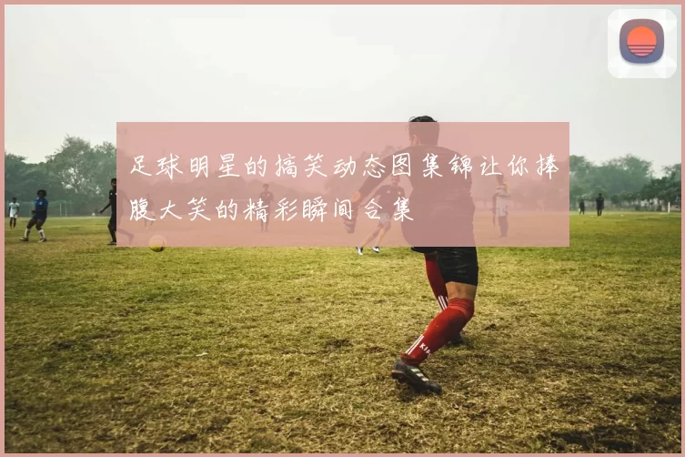 足球明星的搞笑动态图集锦让你捧腹大笑的精彩瞬间合集