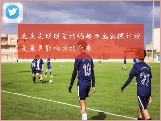 北美足球明星的崛起与成就探讨谁是最具影响力的代表