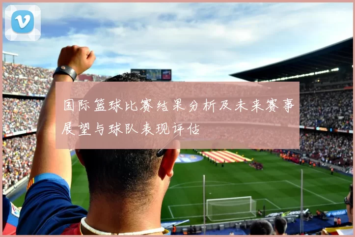 国际篮球比赛结果分析及未来赛事展望与球队表现评估