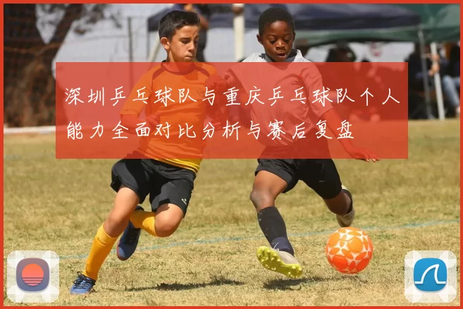 深圳乒乓球队与重庆乒乓球队个人能力全面对比分析与赛后复盘
