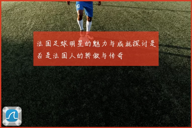 法国足球明星的魅力与成就探讨是否是法国人的骄傲与传奇