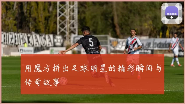 用魔方拼出足球明星的精彩瞬间与传奇故事