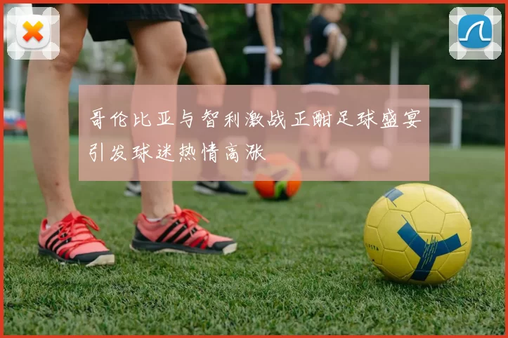 哥伦比亚与智利激战正酣足球盛宴引发球迷热情高涨