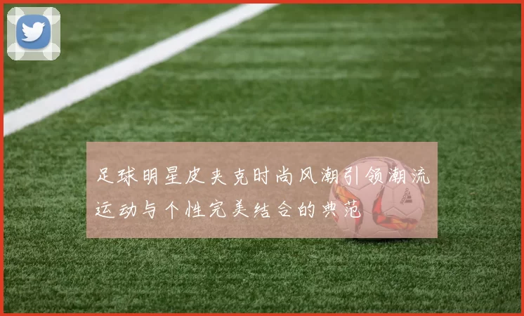 足球明星皮夹克时尚风潮引领潮流运动与个性完美结合的典范