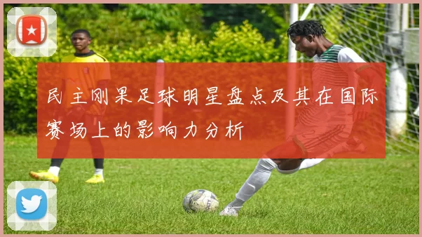 民主刚果足球明星盘点及其在国际赛场上的影响力分析