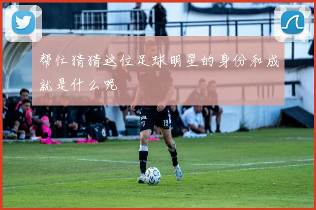 帮忙猜猜这位足球明星的身份和成就是什么呢