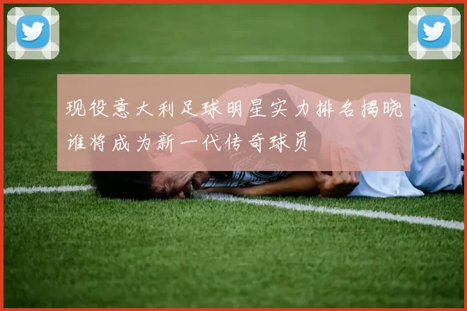 现役意大利足球明星实力排名揭晓谁将成为新一代传奇球员