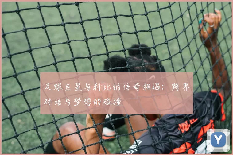 足球巨星与科比的传奇相遇：跨界对话与梦想的碰撞