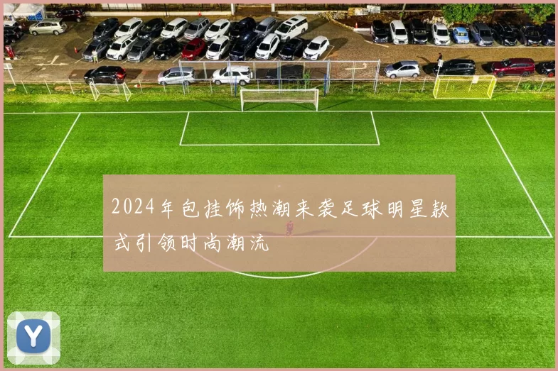 2024年包挂饰热潮来袭足球明星款式引领时尚潮流