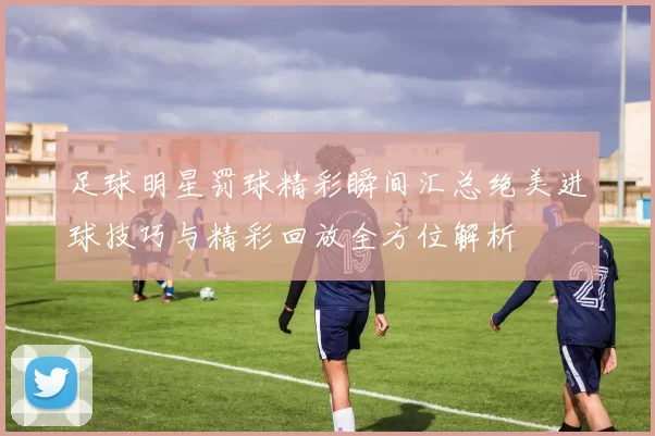 足球明星罚球精彩瞬间汇总绝美进球技巧与精彩回放全方位解析