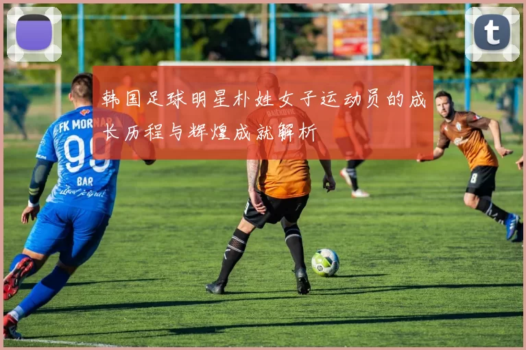 韩国足球明星朴姓女子运动员的成长历程与辉煌成就解析