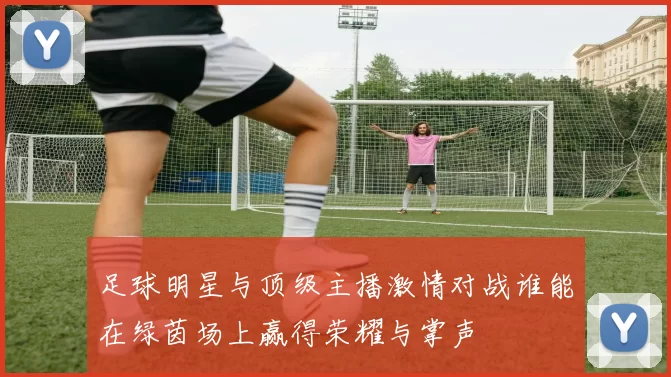 足球明星与顶级主播激情对战谁能在绿茵场上赢得荣耀与掌声
