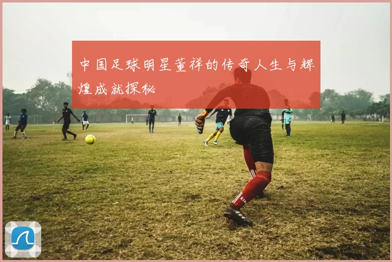 中国足球明星董祥的传奇人生与辉煌成就探秘