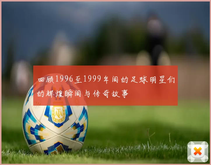 回顾1996至1999年间的足球明星们的辉煌瞬间与传奇故事