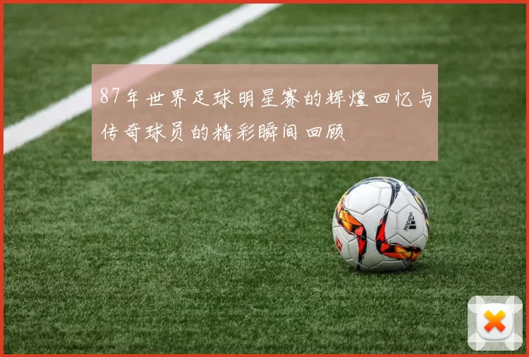 87年世界足球明星赛的辉煌回忆与传奇球员的精彩瞬间回顾